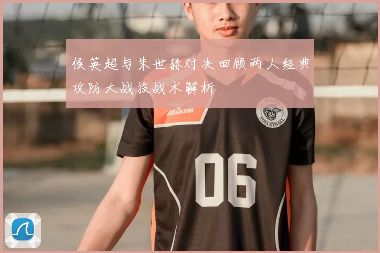 侯英超与朱世赫对决回顾两人经典攻防大战技战术解析