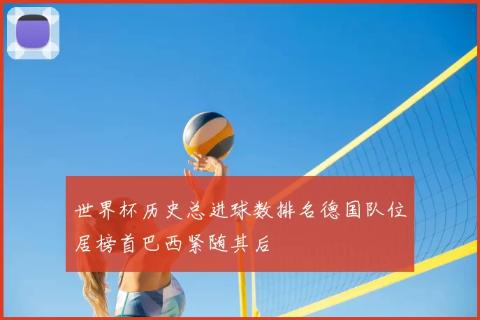 世界杯历史总进球数排名德国队位居榜首巴西紧随其后