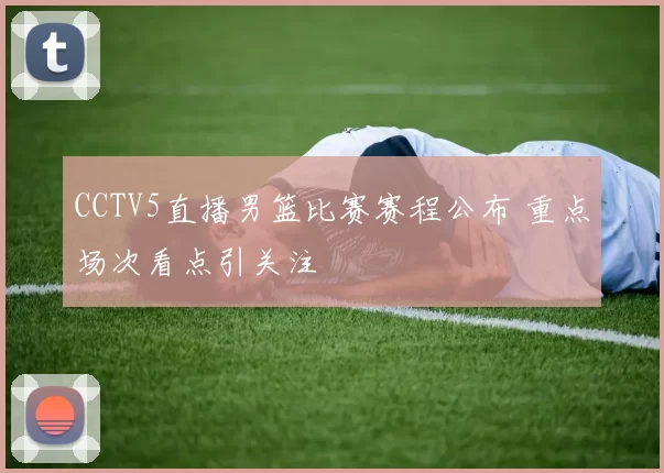 CCTV5直播男篮比赛赛程公布 重点场次看点引关注