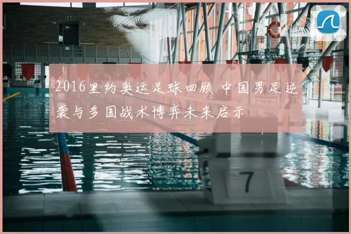2016里约奥运足球回顾 中国男足逆袭与多国战术博弈未来启示