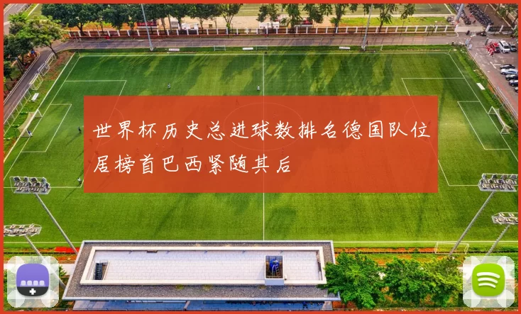 世界杯历史总进球数排名德国队位居榜首巴西紧随其后