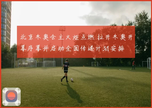 北京冬奥会主火炬点燃 拉开冬奥开幕序幕并启动全国传递计划安排